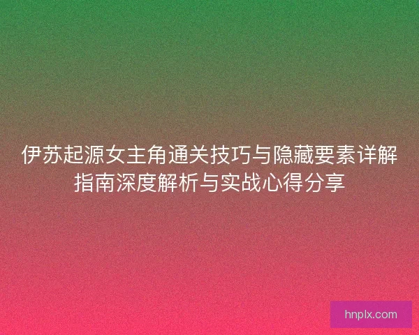 伊苏起源女主角通关技巧与隐藏要素详解指南深度解析与实战心得分享