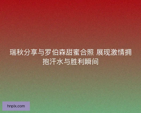 瑞秋分享与罗伯森甜蜜合照 展现激情拥抱汗水与胜利瞬间