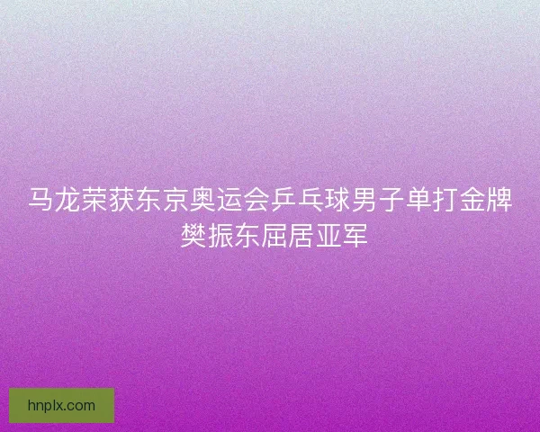 马龙荣获东京奥运会乒乓球男子单打金牌 樊振东屈居亚军