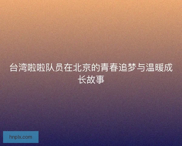 台湾啦啦队员在北京的青春追梦与温暖成长故事