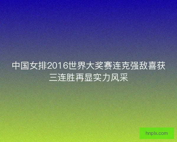 中国女排2016世界大奖赛连克强敌喜获三连胜再显实力风采