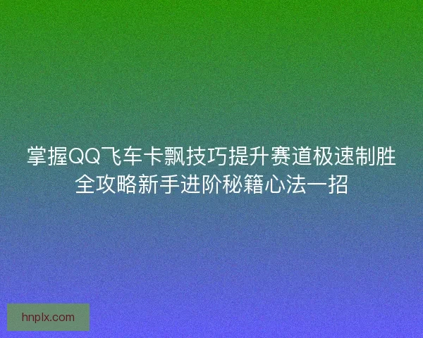 掌握QQ飞车卡飘技巧提升赛道极速制胜全攻略新手进阶秘籍心法一招