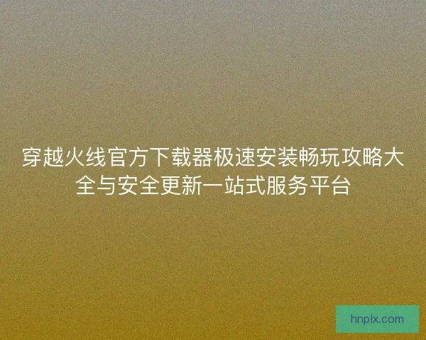 穿越火线官方下载器极速安装畅玩攻略大全与安全更新一站式服务平台