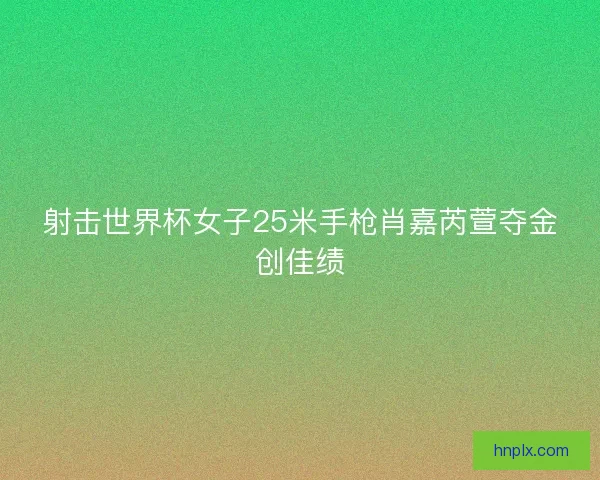 射击世界杯女子25米手枪肖嘉芮萱夺金创佳绩