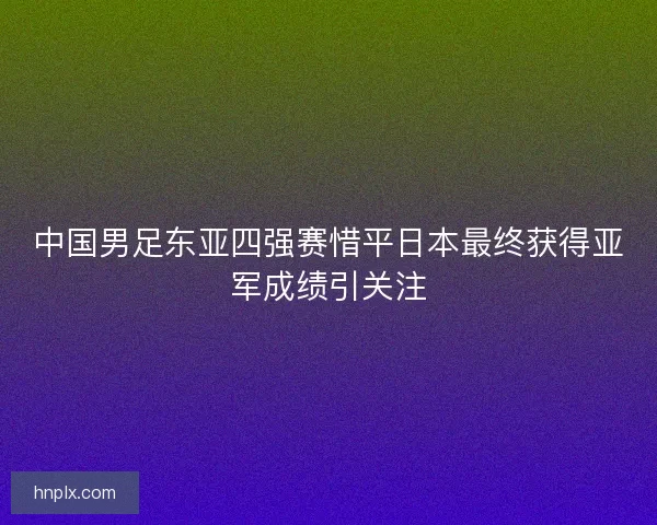 中国男足东亚四强赛惜平日本最终获得亚军成绩引关注