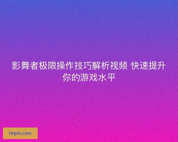 影舞者极限操作技巧解析视频 快速提升你的游戏水平